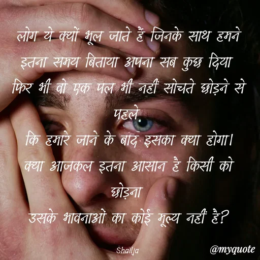 Quote by Shailja - लोग ये क्यों भूल जाते हैं जिनके साथ हमने इतना समय बिताया अपना सब कुछ दिया 
फिर भी वो एक पल भी नहीं सोचते छोड़ने से पहले 
कि हमारे जाने के बाद इसका क्या होगा।
क्या आजकल इतना आसान है किसी को छोड़ना 
उसके भावनाओं का कोई मूल्य नहीं है?

Shailja  - Made using Quotes Creator App, Post Maker App
