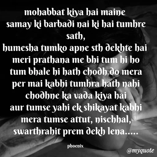 Quote by Shailja - mohabbat kiya hai maine 
samay ki barbadi nai ki hai tumhre sath,
humesha tumko apne sth dekhte hai 
meri prathana me bhi tum hi ho
tum bhale hi hath chodh do mera
per mai kabhi tumhra hath nahi chodhne ka vada kiya hai
aur tumse yahi ek shikayat kabhi mera tumse attut, nischhal, swarthrahit prem dekh lena.....

phoenix  - Made using Quotes Creator App, Post Maker App