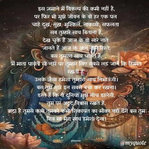 Quote by Shailja - इस ज़माने में विकल्प की कमी नहीं है,
पर फिर भी मुझे जीवन के वो हर एक पल 
चाहे दुख, सुख, मुश्किलें, नाकामी, सफलता 
सब तुम्हारे साथ बिताना है,
देख चुके हैं आज के वो सारे नाते 
जानते हैं आज के आने वाले रिश्ते,
बस तुम्हारा साथ चाहते हैं,
मैं माता पार्वती सी नहीं पर तुम्हारे लिए सबसे लड़ जाने कि हिम्मत रखतीं हूं 
उनके जैसा हमेशा तुम्हारा साथ निभाऊंगी।
बस तुम मुझे इन सबसे बचा कर रखना।
डरते हैं कि ये दुनियां मुझे नोच डालेगी,
तुम पर अटूट विश्वास रखते हैं,
वादा है तुमसे कभी तुमको कभी शिकायत का मौका नहीं देंगे बस तुम शिव सा मेरा साथ हमेशा देना।



phoenix  - Made using Quotes Creator App, Post Maker App