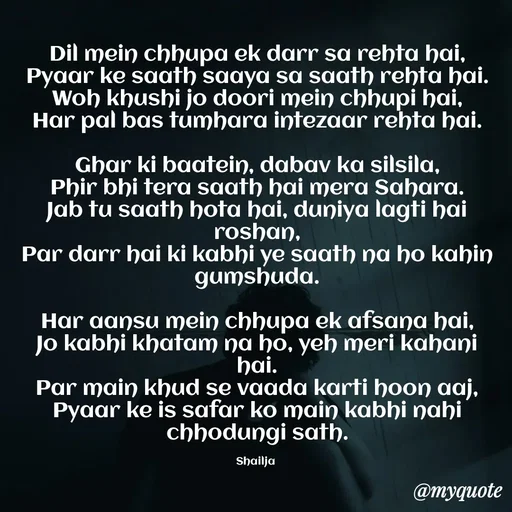Quote by Shailja - Dil mein chhupa ek darr sa rehta hai,
Pyaar ke saath saaya sa saath rehta hai.
Woh khushi jo doori mein chhupi hai,
Har pal bas tumhara intezaar rehta hai.

Ghar ki baatein, dabav ka silsila,
Phir bhi tera saath hai mera Sahara.
Jab tu saath hota hai, duniya lagti hai roshan,
Par darr hai ki kabhi ye saath na ho kahin gumshuda.

Har aansu mein chhupa ek afsana hai,
Jo kabhi khatam na ho, yeh meri kahani hai.
Par main khud se vaada karti hoon aaj,
Pyaar ke is safar ko main kabhi nahi chhodungi sath.

Shailja  - Made using Quotes Creator App, Post Maker App