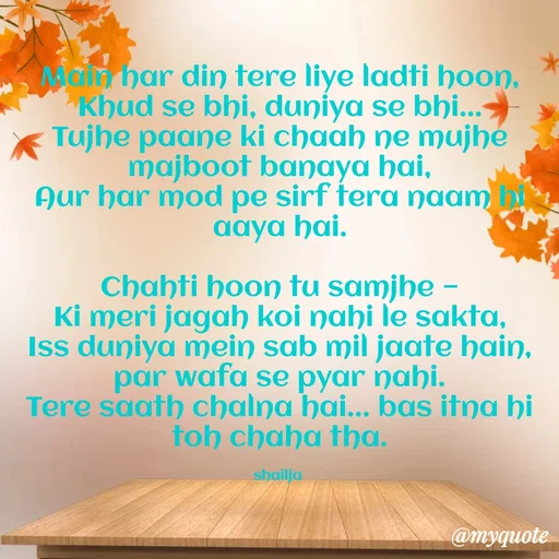 Quote by Shailja - Main har din tere liye ladti hoon,
Khud se bhi, duniya se bhi...
Tujhe paane ki chaah ne mujhe majboot banaya hai,
Aur har mod pe sirf tera naam hi aaya hai.

Chahti hoon tu samjhe —
Ki meri jagah koi nahi le sakta,
Iss duniya mein sab mil jaate hain, par wafa se pyar nahi.
Tere saath chalna hai... bas itna hi toh chaha tha.

shailja  - Made using Quotes Creator App, Post Maker App