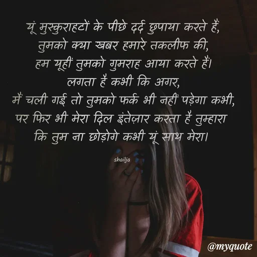 Quote by Shailja - यूं मुस्कुराहटों के पीछे दर्द छुपाया करते हैं,
तुमको क्या खबर हमारे तकलीफ की,
हम यूहीं तुमको गुमराह आया करते हैं।
लगता है कभी कि अगर,
मैं चली गई तो तुमको फर्क भी नहीं पड़ेगा कभी,
पर फिर भी मेरा दिल इंतेज़ार करता है तुम्हारा 
कि तुम ना छोड़ोगे कभी यूं साथ मेरा। 

shailja  - Made using Quotes Creator App, Post Maker App