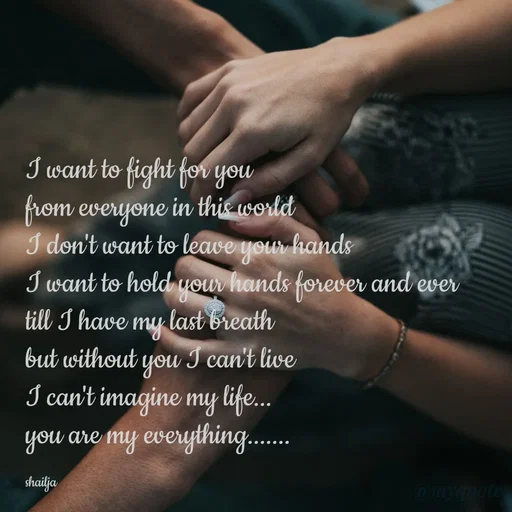 Quote by Shailja - I want to fight for you 
from everyone in this world 
I don't want to leave your hands
I want to hold your hands forever and ever
till I have my last breath
but without you I can't live
I can't imagine my life...
you are my everything.......

shailja - Made using Quotes Creator App, Post Maker App