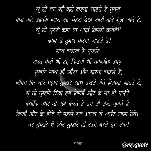 Quote by Shailja - यूं तो भट सी बातें कहना चाहते हैं तुमसे
क्या कहे आपके प्यारा सा चेहरा देख सारी बातें भूल जाते हैं,
यूं तो तुमने कहा था शादी किस्से करोगे?
जवाब है तुमसे करना चाहते हैं।
साथ चलना है तुम्हारे 
रास्ते कैसे भी हो, कितनी भी तकलीफ़ आए 
तुम्हारे साथ ही जीना और मारना चाहते हैं,
जीवन कि सारे पड़ाव तुम्हारे साथ हंसते रोते बिताना चाहते हैं,
यूं तो तुम्हारे सिवा हम किसी और के ना हो पाएंगे 
क्योंकि प्यार तो सब करते हैं हम तो तुम्हे पूजते हैं 
किसी और के होने से पहले हम अपना ये शरीर त्याग देंगे। 
पर तुम्हारे थे और तुम्हारे ही रहेंगे मरते दम तक।


shailja  - Made using Quotes Creator App, Post Maker App