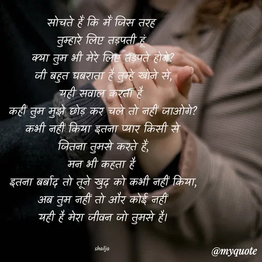 Quote by Shailja - सोचते हैं कि मैं जिस तरह 
तुम्हारे लिए तड़पती हूं 
क्या तुम भी मेरे लिए तड़पते होगे?
जी बहुत घबराता है तुम्हे खोने से,
यही सवाल करता है 
कहीं तुम मुझे छोड़ कर चले तो नहीं जाओगे?
कभी नहीं किया इतना प्यार किसी से
जितना तुमसे करते हैं,
मन भी कहता है 
इतना बर्बाद तो तूने खुद को कभी नहीं किया,
अब तुम नहीं तो और कोई नहीं
यही है मेरा जीवन जो तुमसे है।


shailja  - Made using Quotes Creator App, Post Maker App