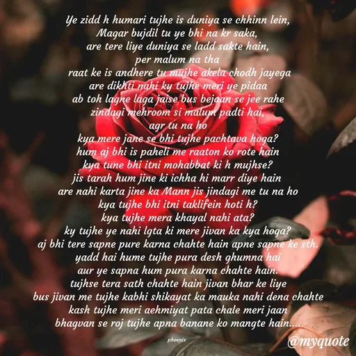 Quote by Shailja - Ye zidd h humari tujhe is duniya se chhinn lein,
Magar bujdil tu ye bhi na kr saka,
are tere liye duniya se ladd sakte hain,
per malum na tha
 raat ke is andhere tu mujhe akela chodh jayega
are dikhti nahi ky tujhe meri ye pidaa
ab toh lagne laga jaise bus bejaan se jee rahe
zindagi mehroom si malum padti hai,
agr tu na ho
kya mere jane se bhi tujhe pachtava hoga?
hum aj bhi is paheli me raaton ko rote hain
kya tune bhi itni mohabbat ki h mujhse?
jis tarah hum jine ki ichha hi marr diye hain
are nahi karta jine ka Mann jis jindagi me tu na ho
kya tujhe bhi itni taklifein hoti h?
kya tujhe mera khayal nahi ata?
ky tujhe ye nahi lgta ki mere jivan ka kya hoga?
aj bhi tere sapne pure karna chahte hain apne sapne ke sth.
yadd hai hume tujhe pura desh ghumna hai
aur ye sapna hum pura karna chahte hain.
tujhse tera sath chahte hain jivan bhar ke liye
bus jivan me tujhe kabhi shikayat ka mauka nahi dena chahte
kash tujhe meri aehmiyat pata chale meri jaan
bhagvan se roj tujhe apna banane ko mangte hain....

phoenix  - Made using Quotes Creator App, Post Maker App