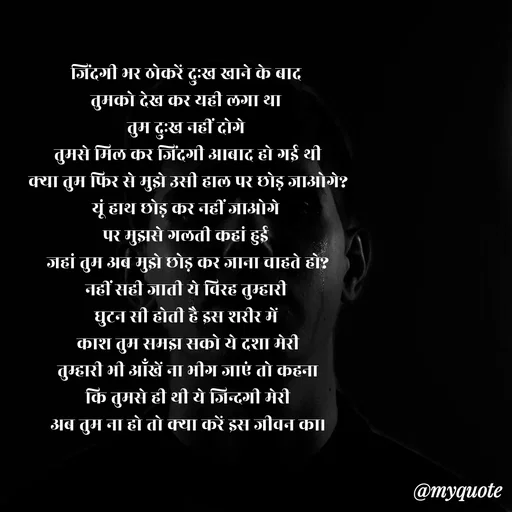 Quote by Shailja - जिंदगी भर ठोकरें दुःख खाने के बाद 
तुमको देख कर यही लगा था 
तुम दुःख नहीं दोगे 
तुमसे मिल कर जिंदगी आबाद हो गई थी
क्या तुम फिर से मुझे उसी हाल पर छोड़ जाओगे?
यूं हाथ छोड़ कर नहीं जाओगे 
पर मुझसे गलती कहां हुई 
जहां तुम अब मुझे छोड़ कर जाना चाहते हो?
नहीं सही जाती ये विरह तुम्हारी 
घुटन सी होती है इस शरीर में 
काश तुम समझ सको ये दशा मेरी
तुम्हारी भी आँखें ना भीग जाएं तो कहना
कि तुमसे ही थी ये जिन्दगी मेरी
अब तुम ना हो तो क्या करें इस जीवन का।

 - Made using Quotes Creator App, Post Maker App