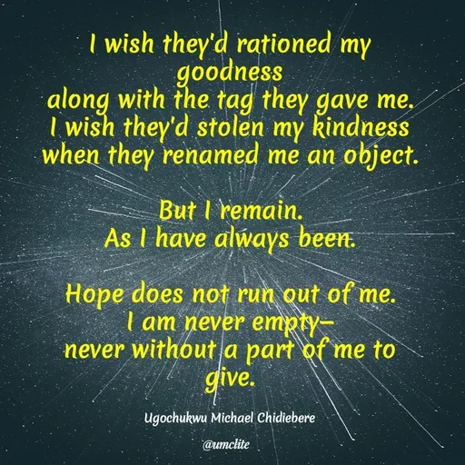 Quote by umclite - I wish they'd rationed my goodness
along with the tag they gave me.
I wish they'd stolen my kindness
when they renamed me an object.

But I remain.
As I have always been.

Hope does not run out of me.
I am never empty—
never without a part of me to give.


Ugochukwu Michael Chidiebere - Made using Quotes Creator App, Post Maker App