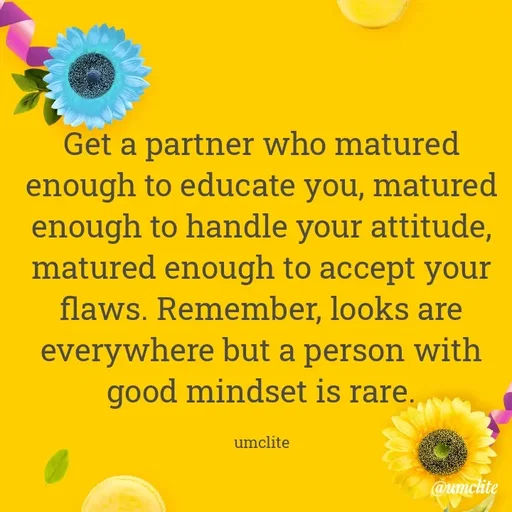 Quote by UMCLITE - Get a partner who matured enough to educate you, matured enough to handle your attitude, matured enough to accept your flaws. Remember, looks are everywhere but a person with good mindset is rare.

umclite - Made using Quotes Creator App, Post Maker App