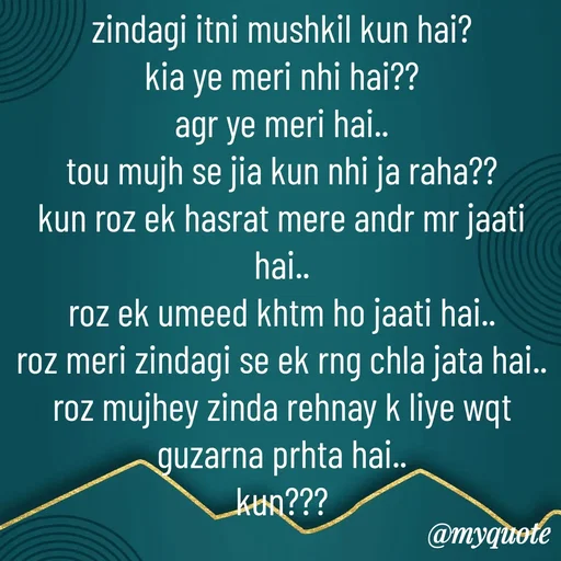 Quote by Syeda Sonia Behzad Naqvi - zindagi itni mushkil kun hai?
kia ye meri nhi hai??
agr ye meri hai..
tou mujh se jia kun nhi ja raha??
kun roz ek hasrat mere andr mr jaati hai..
roz ek umeed khtm ho jaati hai..
roz meri zindagi se ek rng chla jata hai..
roz mujhey zinda rehnay k liye wqt guzarna prhta hai..
kun???

 - Made using Quotes Creator App, Post Maker App