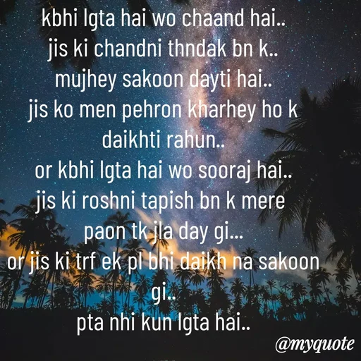 Quote by Syeda Sonia Behzad Naqvi - kbhi lgta hai wo chaand hai..
jis ki chandni thndak bn k..
mujhey sakoon dayti hai..
jis ko men pehron kharhey ho k
daikhti rahun..
or kbhi lgta hai wo sooraj hai..
jis ki roshni tapish bn k mere 
paon tk jla day gi...
or jis ki trf ek pl bhi daikh na sakoon gi..
pta nhi kun lgta hai.. - Made using Quotes Creator App, Post Maker App