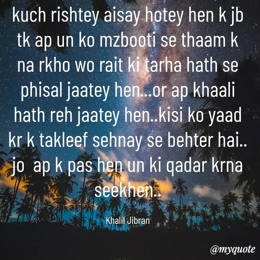 Quote by Syeda Sonia Behzad Naqvi - kuch rishtey aisay hotey hen k jb tk ap un ko mzbooti se thaam k na rkho wo rait ki tarha hath se phisal jaatey hen...or ap khaali hath reh jaatey hen..kisi ko yaad kr k takleef sehnay se behter hai.. jo  ap k pas hen un ki qadar krna seekhen..

Khalil Jibran - Made using Quotes Creator App, Post Maker App