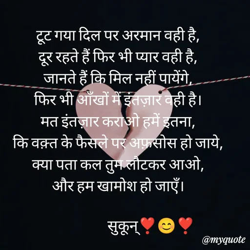 Quote by सुकून श्यारी - टूट गया दिल पर अरमान वही है,
दूर रहते हैं फिर भी प्यार वही है,
जानते हैं कि मिल नहीं पायेंगे,
फिर भी आँखों में इंतज़ार वही है।
मत इंतज़ार कराओ हमें इतना,
कि वक़्त के फैसले पर अफ़सोस हो जाये,
क्या पता कल तुम लौटकर आओ,
और हम खामोश हो जाएँ।

                      सुकून्❣️😊❣️ - Made using Quotes Creator App, Post Maker App