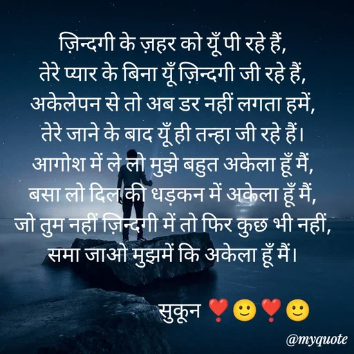 Quote by सुकून श्यारी - ज़िन्दगी के ज़हर को यूँ पी रहे हैं,
तेरे प्यार के बिना यूँ ज़िन्दगी जी रहे हैं,
अकेलेपन से तो अब डर नहीं लगता हमें,
तेरे जाने के बाद यूँ ही तन्हा जी रहे हैं।
आगोश में ले लो मुझे बहुत अकेला हूँ मैं,
बसा लो दिल की धड़कन में अकेला हूँ मैं,
जो तुम नहीं ज़िन्दगी में तो फिर कुछ भी नहीं,
समा जाओ मुझमें कि अकेला हूँ मैं।

                             सुकून ❣️🙂❣️🙂 - Made using Quotes Creator App, Post Maker App