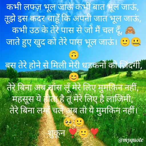 Quote by सुकून श्यारी - कभी लफ्ज़ भूल जाऊं कभी बात भूल जाऊं, 
तूझे इस कदर चाहूँ कि अपनी जात भूल जाऊं, 
कभी उठ के तेरे पास से जो मैं चल दूँ, 🙈
जाते हुए खुद को तेरे पास भूल जाऊं। 🙂🤐🙃
बस तेरे होने से मिली मेरी धडकनों को जिंदगी, 😊
तेरे बिना अब सांस लूँ मेरे लिए मुमकिन नहीं, 
महसूस ये होता है तू मेरे लिए है लाजिमी, 
तेरे बिना लम्हें चलें अब तो ये मुमकिन नहीं। 🥺🙂
शुकून ❣️🙂❣️ - Made using Quotes Creator App, Post Maker App