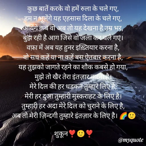 Quote by सुकून श्यारी - कुछ बातें करके वो हमें रुला के चले गए, 
हम न भूलेंगे यह एहसास दिला के चले गए, 
आयेंगे कब वो अब तो यह देखना है उम्र भर, 
बुझ रही है आग जिसे वो जला कर चले गए। 
वफ़ा में अब यह हुनर इख़्तियार करना है, 
वो सच कहें या ना कहें बस ऐतबार करना है, 
यह तुझको जागते रहने का शौक कबसे हो गया, 
मुझे तो खैर तेरा इंतज़ार करना है। 
मेरे दिल की हर धड़कन तुम्हारे लिए है, 
मेरी हर दुआ तुम्हारी मुस्कराहट के लिए है। 
तुम्हारी हर अदा मेरे दिल को चुराने के लिए है, 
अब तो मेरी ज़िन्दगी तुम्हारे इंतज़ार के लिए है। 🌈🙂

शुकून❣️🙂❣️ - Made using Quotes Creator App, Post Maker App