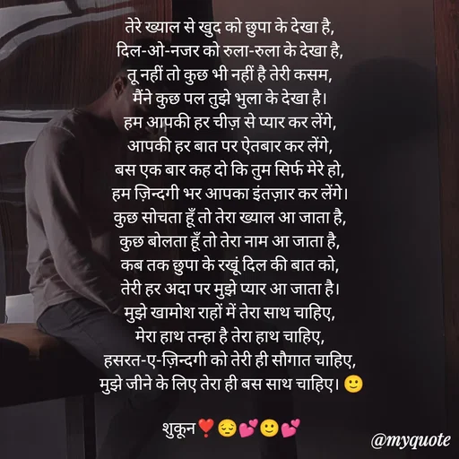 Quote by सुकून श्यारी - तेरे ख्याल से खुद को छुपा के देखा है, 
दिल-ओ-नजर को रुला-रुला के देखा है, 
तू नहीं तो कुछ भी नहीं है तेरी कसम, 
मैंने कुछ पल तुझे भुला के देखा है। 
हम आपकी हर चीज़ से प्यार कर लेंगे, 
आपकी हर बात पर ऐतबार कर लेंगे, 
बस एक बार कह दो कि तुम सिर्फ मेरे हो, 
हम ज़िन्दगी भर आपका इंतज़ार कर लेंगे। 
कुछ सोचता हूँ तो तेरा ख्याल आ जाता है, 
कुछ बोलता हूँ तो तेरा नाम आ जाता है, 
कब तक छुपा के रखूं दिल की बात को, 
तेरी हर अदा पर मुझे प्यार आ जाता है। 
मुझे खामोश राहों में तेरा साथ चाहिए, 
मेरा हाथ तन्हा है तेरा हाथ चाहिए, 
हसरत-ए-ज़िन्दगी को तेरी ही सौगात चाहिए, 
मुझे जीने के लिए तेरा ही बस साथ चाहिए। 🙂

शुकून❣️😔💕🙂💕 - Made using Quotes Creator App, Post Maker App