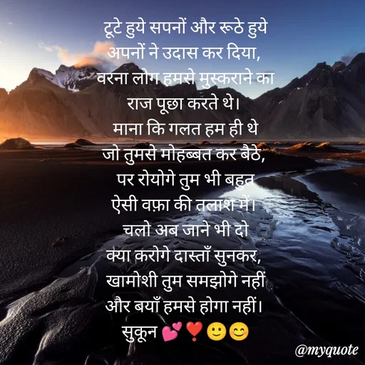 Quote by सुकून श्यारी - टूटे हुये सपनों और रूठे हुये
अपनों ने उदास कर दिया, 
वरना लोग हमसे मुस्कराने का
राज पूछा करते थे। 
माना कि गलत हम ही थे
जो तुमसे मोहब्बत कर बैठे, 
पर रोयोगे तुम भी बहुत
ऐसी वफ़ा की तलाश में। 
चलो अब जाने भी दो
क्या करोगे दास्ताँ सुनकर, 
खामोशी तुम समझोगे नहीं
और बयाँ हमसे होगा नहीं। 
सुकून 💕❣️🙂😊
 - Made using Quotes Creator App, Post Maker App