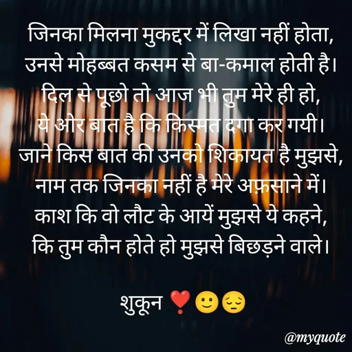 Quote by सुकून श्यारी - जिनका मिलना मुकद्दर में लिखा नहीं होता, 
उनसे मोहब्बत कसम से बा-कमाल होती है। 
दिल से पूछो तो आज भी तुम मेरे ही हो, 
ये ओर बात है कि किस्मत दगा कर गयी। 
जाने किस बात की उनको शिकायत है मुझसे, 
नाम तक जिनका नहीं है मेरे अफ़साने में। 
काश कि वो लौट के आयें मुझसे ये कहने, 
कि तुम कौन होते हो मुझसे बिछड़ने वाले। 

शुकून ❣️🙂😔 - Made using Quotes Creator App, Post Maker App