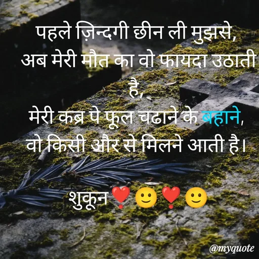 Quote by सुकून श्यारी - पहले ज़िन्दगी छीन ली मुझसे, 
अब मेरी मौत का वो फायदा उठाती है, 
मेरी कब्र पे फूल चढाने के बहाने, 
वो किसी और से मिलने आती है। 

शुकून❣️🙂❣️🙂 - Made using Quotes Creator App, Post Maker App