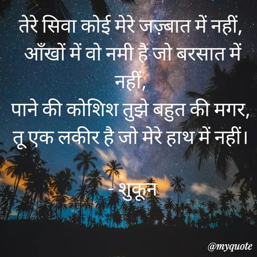 Quote by सुकून श्यारी - तेरे सिवा कोई मेरे जज़्बात में नहीं, 
आँखों में वो नमी है जो बरसात में नहीं, 
पाने की कोशिश तुझे बहुत की मगर, 
तू एक लकीर है जो मेरे हाथ में नहीं। 

- शुकून - Made using Quotes Creator App, Post Maker App