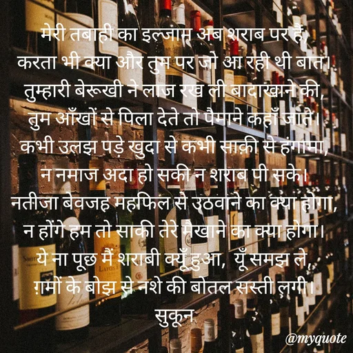 Quote by सुकून श्यारी - मेरी तबाही का इल्जाम अब शराब पर है, 
करता भी क्या और तुम पर जो आ रही थी बात। 
तुम्हारी बेरूखी ने लाज रख ली बादाखाने की, 
तुम आँखों से पिला देते तो पैमाने कहाँ जाते। 
कभी उलझ पड़े खुदा से कभी साक़ी से हंगामा, 
न नमाज अदा हो सकी न शराब पी सके। 
नतीजा बेवजह महफिल से उठवाने का क्या होगा, 
न होंगे हम तो साकी तेरे मैखाने का क्या होगा। 
ये ना पूछ मैं शराबी क्यूँ हुआ,  यूँ समझ ले, 
ग़मों के बोझ से नशे की बोतल सस्ती लगी। 
सुकून  - Made using Quotes Creator App, Post Maker App