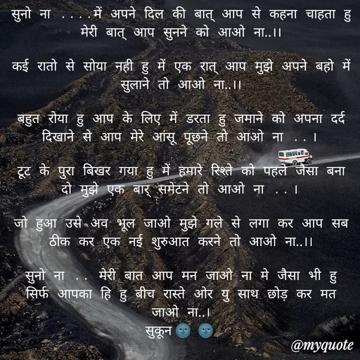 Quote by सुकून श्यारी - सुनो ना ....में अपने दिल की बात् आप से कहना चाहता हु मेरी बात् आप सुनने को आओ ना..।।

कई रातो से सोया नही हु में एक रात् आप मुझे अपने बहो में सुलाने तो आओ ना..।।

बहुत रोया हु आप के लिए में डरता हु जमाने को अपना दर्द दिखाने से आप मेरे आंसू पूछने तो आओ ना ..।

टूट के पुरा बिखर गया हु में हमारे रिश्ते को पहले जैसा बना दो मुझे एक बार् समेटने तो आओ ना ..।

जो हुआ उसे अव भूल जाओ मुझे गले से लगा कर आप सब ठीक कर एक नई शुरुआत करने तो आओ ना..।।

सुनो ना .. मेरी बात आप मन जाओ ना मे जैसा भी हु सिर्फ आपका हि हु बीच रास्ते ओर यु साथ छोड़ कर मत जाओ ना..।
सुकून🌚🌚 - Made using Quotes Creator App, Post Maker App