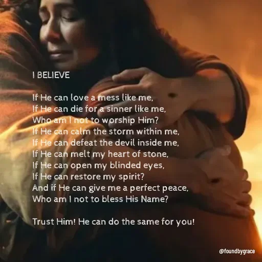 Quote by Lizzy - I BELIEVE

If He can love a mess like me,
If He can die for a sinner like me, 
Who am I not to worship Him? 
If He can calm the storm within me, 
If He can defeat the devil inside me, 
If He can melt my heart of stone, 
If He can open my blinded eyes, 
If He can restore my spirit? 
And if He can give me a perfect peace, 
Who am I not to bless His Name? 

Trust Him! He can do the same for you!  - Made using Quotes Creator App, Post Maker App