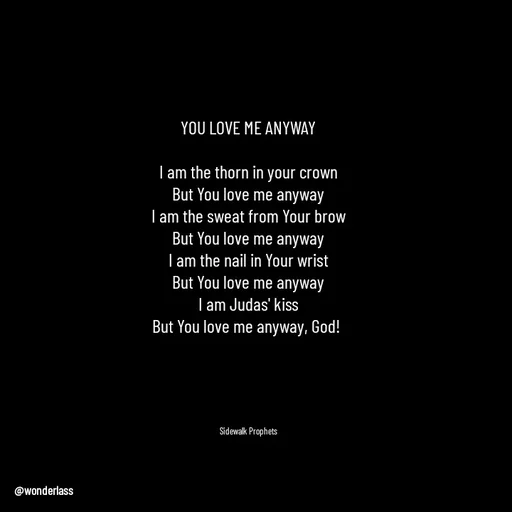 Quote by Ame💗 - YOU LOVE ME ANYWAY

I am the thorn in your crown
But You love me anyway
I am the sweat from Your brow
But You love me anyway
I am the nail in Your wrist
But You love me anyway
I am Judas' kiss
But You love me anyway, God! 





Sidewalk Prophets - Made using Quotes Creator App, Post Maker App