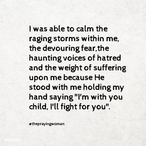 Quote by Ame💗 - I was able to calm the raging storms within me, 
the devouring fear,the haunting voices of hatred and the weight of suffering upon me because He stood with me holding my hand saying "I'm with you child, I'll fight for you".


@theprayingwoman - Made using Quotes Creator App, Post Maker App
