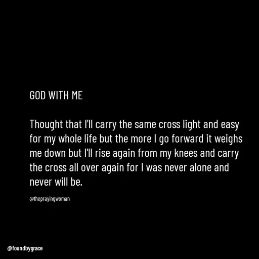Quote by Ame💗 - GOD WITH ME

Thought that I'll carry the same cross light and easy for my whole life but the more I go forward it weighs me down but I'll rise again from my knees and carry the cross all over again for I was never alone and never will be. 

@theprayingwoman - Made using Quotes Creator App, Post Maker App