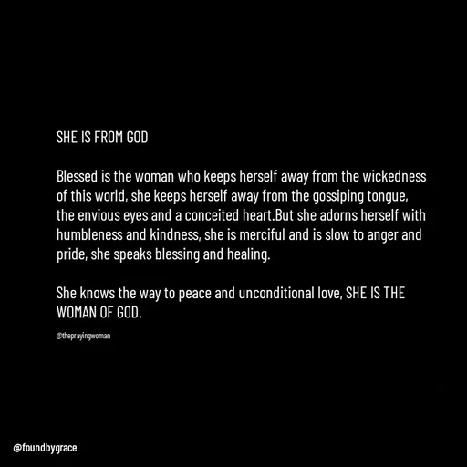 Quote by Ame💗 - SHE IS FROM GOD

Blessed is the woman who keeps herself away from the wickedness of this world, she keeps herself away from the gossiping tongue, the envious eyes and a conceited heart.But she adorns herself with humbleness and kindness, she is merciful and is slow to anger and pride, she speaks blessing and healing. 

She knows the way to peace and unconditional love, SHE IS THE WOMAN OF GOD. 

@theprayingwoman - Made using Quotes Creator App, Post Maker App