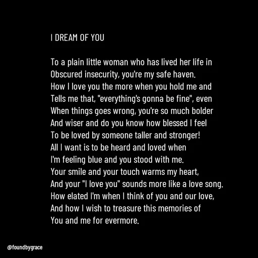 Quote by Ame💗 - I DREAM OF YOU

To a plain little woman who has lived her life in Obscured insecurity, you're my safe haven. 
How I love you the more when you hold me and 
Tells me that, "everything's gonna be fine", even 
When things goes wrong, you're so much bolder
And wiser and do you know how blessed I feel
To be loved by someone taller and stronger! 
All I want is to be heard and loved when
I'm feeling blue and you stood with me. 
Your smile and your touch warms my heart, 
And your "I love you" sounds more like a love song. 
How elated I'm when I think of you and our love, 
And how I wish to treasure this memories of
You and me for evermore. 






 - Made using Quotes Creator App, Post Maker App