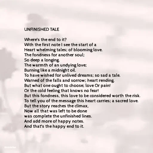 Quote by Ame💗 - UNFINISHED TALE

Where's the end to it? 
With the first note I see the start of a 
Heart whelming tales; of blooming love. 
The fondness for another soul; 
So deep a longing. 
The warmth of an undying love;
Burning like a midnight oil. 
To have wished for unlived dreams; so sad a tale.
Warned of the falls and sorrow; heart rending. 
But what one ought to choose; love Or pain! 
Or the cold feeling that knows no fear! 
But this fondness, this love to be considered worth the risk. 
To tell you of the message this heart carries; a sacred love. 
But the story reaches the climax, 
Now all that was left to be done 
was complete the unfinished lines. 
And add more of happy notes. 
And that's the happy end to it.  - Made using Quotes Creator App, Post Maker App