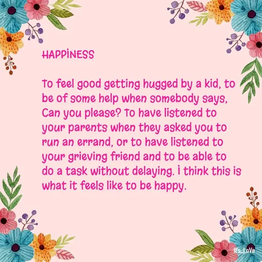 Quote by Ame💗 - HAPPINESS

To feel good getting hugged by a kid, to be of some help when somebody says, Can you please? To have listened to your parents when they asked you to run an errand, or to have listened to your grieving friend and to be able to do a task without delaying. I think this is what it feels like to be happy.  - Made using Quotes Creator App, Post Maker App