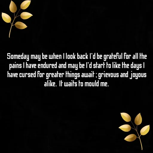 Quote by Ame💗 - Someday may be when I look back I'd be grateful for all the pains I have endured and may be I'd start to like the days I have cursed for greater things await ; grievous and joyous alike.  It waits to mould me.  - Made using Quotes Creator App, Post Maker App
