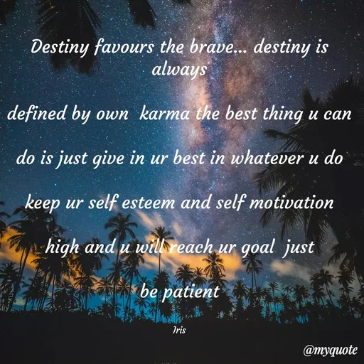 Quote by Iris - Destiny favours the brave... destiny is always

defined by own  karma the best thing u can

do is just give in ur best in whatever u do

keep ur self esteem and self motivation

high and u will reach ur goal  just

be patient


Iris - Made using Quotes Creator App, Post Maker App