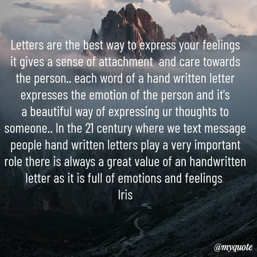 Quote by Iris - Letters are the best way to express your feelings it gives a sense of attachment  and care towards the person.. each word of a hand written letter expresses the emotion of the person and it's a beautiful way of expressing ur thoughts to someone.. In the 21 century where we text message people hand written letters play a very important role there is always a great value of an handwritten letter as it is full of emotions and feelings 
Iris - Made using Quotes Creator App, Post Maker App