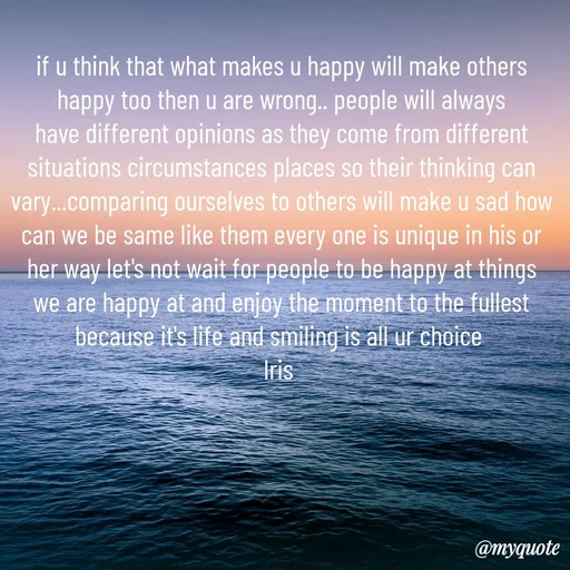 Quote by Iris - if u think that what makes u happy will make others happy too then u are wrong.. people will always have different opinions as they come from different situations circumstances places so their thinking can vary...comparing ourselves to others will make u sad how can we be same like them every one is unique in his or her way let's not wait for people to be happy at things we are happy at and enjoy the moment to the fullest because it's life and smiling is all ur choice 
Iris  - Made using Quotes Creator App, Post Maker App