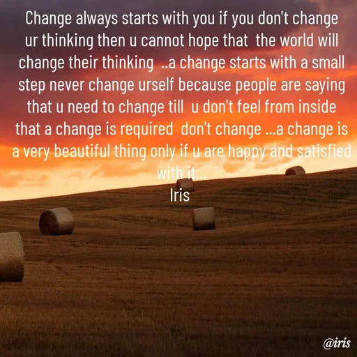 Quote by Iris - Change always starts with you if you don't change ur thinking then u cannot hope that  the world will change their thinking  ..a change starts with a small step never change urself because people are saying that u need to change till  u don't feel from inside  that a change is required  don't change ...a change is a very beautiful thing only if u are happy and satisfied with it...
Iris  - Made using Quotes Creator App, Post Maker App
