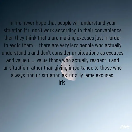 Quote by Iris - In life never hope that people will understand your situation if u don't work according to their convenience then they think that u are making excuses just in order to avoid them ... there are very less people who actually understand u and don't consider ur situations as excuses and value u ... value those who actually respect u and ur situation rather than giving importance to those who always find ur situation as  ur silly lame excuses 
Iris  - Made using Quotes Creator App, Post Maker App