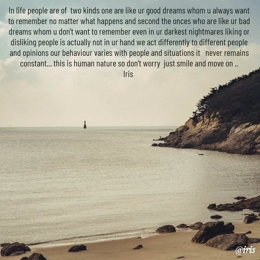 Quote by Iris - In life people are of  two kinds one are like ur good dreams whom u always want to remember no matter what happens and second the onces who are like ur bad dreams whom u don't want to remember even in ur darkest nightmares liking or disliking people is actually not in ur hand we act differently to different people and opinions our behaviour varies with people and situations it   never remains constant... this is human nature so don't worry  just smile and move on ..
Iris  - Made using Quotes Creator App, Post Maker App