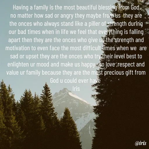 Quote by Iris - Having a family is the most beautiful blessing from God no matter how sad or angry they maybe from us  they are the onces who always stand like a piller of strength during our bad times when in life we feel that everything is falling apart then they are the onces who give us the strength and motivation to even face the most difficult times when we  are sad or upset they are the onces who try their level best to enlighten ur mood and make us happy.. so love ,respect and value ur family because they are the most precious gift from God u could ever have 
Iris - Made using Quotes Creator App, Post Maker App