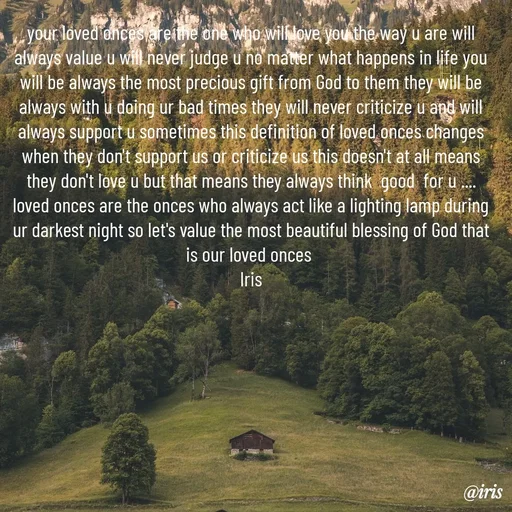 Quote by Iris - your loved onces are the one who will love you the way u are will always value u will never judge u no matter what happens in life you will be always the most precious gift from God to them they will be always with u doing ur bad times they will never criticize u and will always support u sometimes this definition of loved onces changes when they don't support us or criticize us this doesn't at all means they don't love u but that means they always think  good  for u .... loved onces are the onces who always act like a lighting lamp during ur darkest night so let's value the most beautiful blessing of God that is our loved onces 
Iris
 - Made using Quotes Creator App, Post Maker App