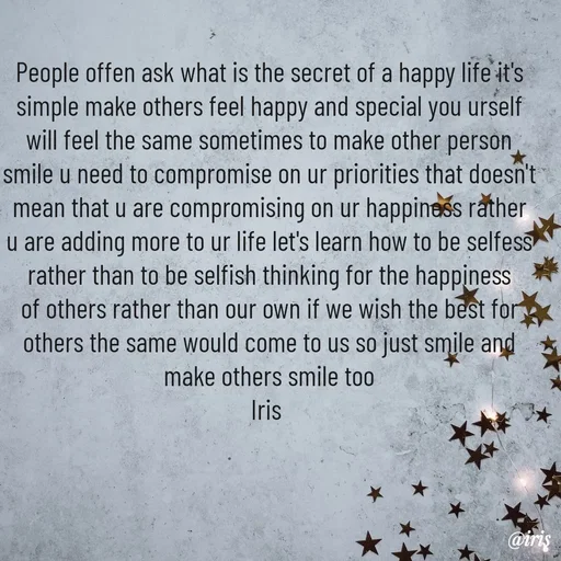 Quote by Iris - People offen ask what is the secret of a happy life it's simple make others feel happy and special you urself will feel the same sometimes to make other person smile u need to compromise on ur priorities that doesn't mean that u are compromising on ur happiness rather u are adding more to ur life let's learn how to be selfess rather than to be selfish thinking for the happiness of others rather than our own if we wish the best for others the same would come to us so just smile and make others smile too
Iris  - Made using Quotes Creator App, Post Maker App