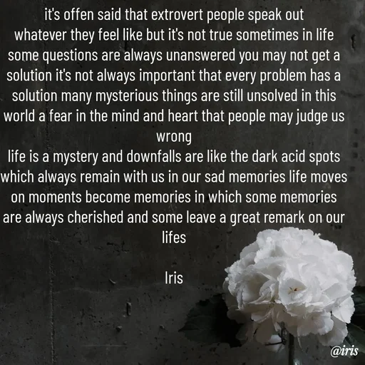 Quote by Iris - it's offen said that extrovert people speak out
whatever they feel like but it's not true sometimes in life
some questions are always unanswered you may not get a solution it's not always important that every problem has a solution many mysterious things are still unsolved in this world a fear in the mind and heart that people may judge us wrong
life is a mystery and downfalls are like the dark acid spots which always remain with us in our sad memories life moves on moments become memories in which some memories are always cherished and some leave a great remark on our lifes

Iris - Made using Quotes Creator App, Post Maker App