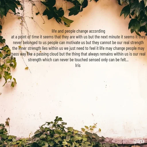 Quote by Iris - life and people change according
at a point of time it seems that they are with us but the next minute it seems it they never belonged to us people can motivate us but they cannot be our real strength the inner strength lies within us we just need to feel it life may change people may pass way like a passing cloud but the thing that always remains within us is our real strength which can never be touched sensed only can be felt...
Iris  - Made using Quotes Creator App, Post Maker App