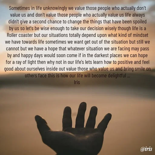 Quote by Iris - Sometimes in life unknowingly we value those people who actually don't value us and don't value those people who actually value us life always didn't give a second chance to change the things that have been spoiled by us so let's be wise enough to take our decision wisely though life is a Roller coaster but our situations totally depend upon what kind of mindset we have towards life sometimes we want get out of the situation but still we cannot but we have a hope that whatever situation we are facing may pass by and happy days would soon come if in the darkest places we can hope for a ray of light then why not in our life's lets learn how to positive and feel good about ourselves inside out value those who value us and bring smile on others face this is how our life will become delightful ...
Iris 

 - Made using Quotes Creator App, Post Maker App