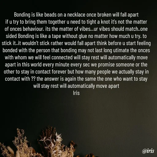 Quote by Iris - Bonding is like beads on a necklace once broken will fall apart
if u try to bring them together u need to tight a knot it's not the matter of onces behaviour. its the matter of vibes...ur vibes should match..one sided Bonding is like a tape without glue no matter how much u try. to stick it..it wouldn't stick rather would fall apart think before u start feeling bonded with the person that bonding may not last long utimate the onces with whom we will feel connected will stay rest will automatically move apart in this world every minute every sec we promise someone or the other to stay in contact forever but how many people we actually stay in contact with ?? the answer is again the same the one who want to stay will stay rest will automatically move apart
Iris
 - Made using Quotes Creator App, Post Maker App