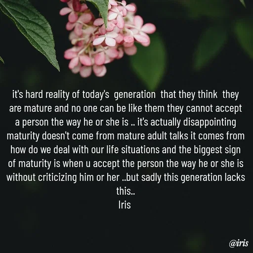 Quote by Iris - it's hard reality of today's  generation  that they think  they are mature and no one can be like them they cannot accept a person the way he or she is .. it's actually disappointing maturity doesn't come from mature adult talks it comes from how do we deal with our life situations and the biggest sign of maturity is when u accept the person the way he or she is without criticizing him or her ..but sadly this generation lacks this..
Iris  - Made using Quotes Creator App, Post Maker App
